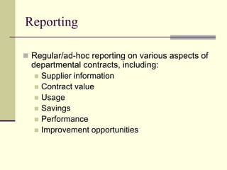 Reporting
 Regular/ad-hoc reporting on various aspects of
departmental contracts, including:
 Supplier information
 Contract value
 Usage
 Savings
 Performance
 Improvement opportunities
 
