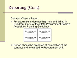 Reporting (Cont)
Contract Closure Report
 For acquisitions deemed high risk and falling in
Quadrant 2 or 4 of the State Procurement Board’s
Acquisition Planning Guidelines
 Report should be prepared at completion of the
contract and forwarded to Procurement Unit
 