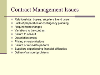 Contract Management Issues
 Relationships: buyers, suppliers & end users
 Lack of preparation or contingency planning
 Requirement changes
 Variations to the contract
 Failure to consult
 Description errors
 Pricing errors/omissions
 Failure or refusal to perform
 Suppliers experiencing financial difficulties
 Delivery/transport problems
 
