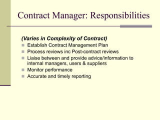 Contract Manager: Responsibilities
(Varies in Complexity of Contract)
 Establish Contract Management Plan
 Process reviews inc Post-contract reviews
 Liaise between and provide advice/information to
internal managers, users & suppliers
 Monitor performance
 Accurate and timely reporting
 
