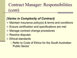 Contract Manager: Responsibilities
(cont)
(Varies in Complexity of Contract)
 Maintain insurance policy(s) & terms and conditions
 Ensure certification and specifications are met
 Manage contract change procedures
 Resolve disputes
 Ethical standards
 Refer to Code of Ethics for the South Australian
Public Sector
 