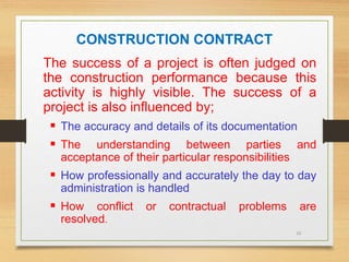 10
CONSTRUCTION CONTRACT
The success of a project is often judged on
the construction performance because this
activity is highly visible. The success of a
project is also influenced by;
 The accuracy and details of its documentation
 The understanding between parties and
acceptance of their particular responsibilities
 How professionally and accurately the day to day
administration is handled
 How conflict or contractual problems are
resolved.
 