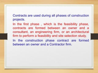 Contracts are used during all phases of construction
projects.
In the first phase , which is the feasibility phase,
contracts are formed between an owner and a
consultant, an engineering firm, or an architectural
firm to perform a feasibility and site selection study.
In the construction phase contract are formed
between an owner and a Contractor firm.
 