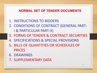 15
A NORMAL SET OF TENDER DOCUMENTS
1. INSTRUCTIONS TO BIDDERS
2. CONDITIONS OF CONTRACT (GENERAL PART-
I & PARTICULAR PART-II)
3. FORMS OF TENDER & CONTRACT SECURITIES
4. SPECIFICATIONS & SPECIAL PROVISIONS
5. BILLS OF QUANTITIES OR SCHEDULES OF
PRICES
6. DRAWINGS
7. SUPPLEMENTARY DATA
 