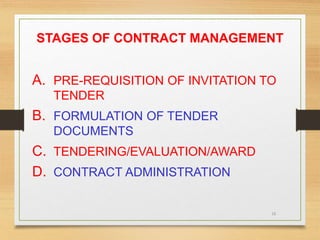 16
STAGES OF CONTRACT MANAGEMENT
A. PRE-REQUISITION OF INVITATION TO
TENDER
B. FORMULATION OF TENDER
DOCUMENTS
C. TENDERING/EVALUATION/AWARD
D. CONTRACT ADMINISTRATION
 