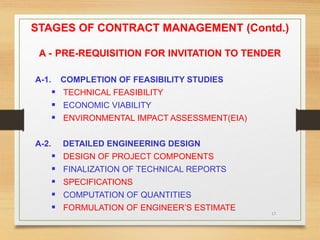 17
STAGES OF CONTRACT MANAGEMENT (Contd.)
A - PRE-REQUISITION FOR INVITATION TO TENDER
A-1. COMPLETION OF FEASIBILITY STUDIES
 TECHNICAL FEASIBILITY
 ECONOMIC VIABILITY
 ENVIRONMENTAL IMPACT ASSESSMENT(EIA)
A-2. DETAILED ENGINEERING DESIGN
 DESIGN OF PROJECT COMPONENTS
 FINALIZATION OF TECHNICAL REPORTS
 SPECIFICATIONS
 COMPUTATION OF QUANTITIES
 FORMULATION OF ENGINEER’S ESTIMATE
 