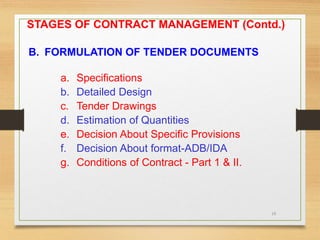 19
B. FORMULATION OF TENDER DOCUMENTS
a. Specifications
b. Detailed Design
c. Tender Drawings
d. Estimation of Quantities
e. Decision About Specific Provisions
f. Decision About format-ADB/IDA
g. Conditions of Contract - Part 1 & II.
STAGES OF CONTRACT MANAGEMENT (Contd.)
 