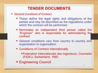 20
TENDER DOCUMENTS
 General Conditions of Contract
 These define the legal rights and obligations of the
parties and may be described as the regulations under
which the contract will be performed.
 Nominates an independent third person called the
“Engineer” who is responsible for administering the
contract
 General conditions vary from country to country and
organization to organization
 Conditions of Contract internationally
Federation Internationale des Ingenieurs- Counseils
(FIDIC), Switzerland, 1992.
 Engineering Council
 