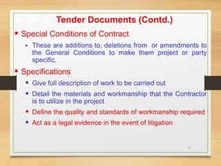 21
Tender Documents (Contd.)
 Special Conditions of Contract
 These are additions to, deletions from or amendments to
the General Conditions to make them project or party
specific.
 Specifications
 Give full description of work to be carried out
 Detail the materials and workmanship that the Contractor
is to utilize in the project
 Define the quality and standards of workmanship required
 Act as a legal evidence in the event of litigation
 