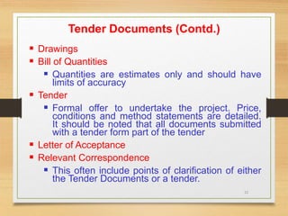 22
Tender Documents (Contd.)
 Drawings
 Bill of Quantities
 Quantities are estimates only and should have
limits of accuracy
 Tender
 Formal offer to undertake the project. Price,
conditions and method statements are detailed.
It should be noted that all documents submitted
with a tender form part of the tender
 Letter of Acceptance
 Relevant Correspondence
 This often include points of clarification of either
the Tender Documents or a tender.
 