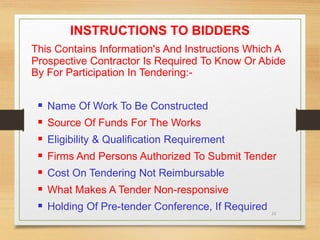 23
INSTRUCTIONS TO BIDDERS
This Contains Information's And Instructions Which A
Prospective Contractor Is Required To Know Or Abide
By For Participation In Tendering:-
 Name Of Work To Be Constructed
 Source Of Funds For The Works
 Eligibility & Qualification Requirement
 Firms And Persons Authorized To Submit Tender
 Cost On Tendering Not Reimbursable
 What Makes A Tender Non-responsive
 Holding Of Pre-tender Conference, If Required
 