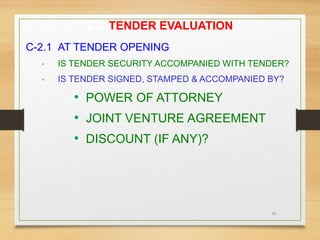 26
C-2 TENDER EVALUATION
C-2.1 AT TENDER OPENING
• IS TENDER SECURITY ACCOMPANIED WITH TENDER?
• IS TENDER SIGNED, STAMPED & ACCOMPANIED BY?
• POWER OF ATTORNEY
• JOINT VENTURE AGREEMENT
• DISCOUNT (IF ANY)?
 