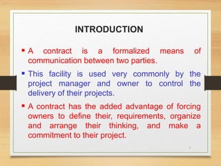 3
INTRODUCTION
 A contract is a formalized means of
communication between two parties.
 This facility is used very commonly by the
project manager and owner to control the
delivery of their projects.
 A contract has the added advantage of forcing
owners to define their, requirements, organize
and arrange their thinking, and make a
commitment to their project.
 
