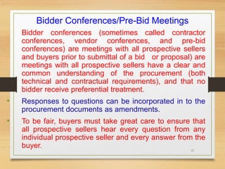 35
Bidder Conferences/Pre-Bid Meetings
Bidder conferences (sometimes called contractor
conferences, vendor conferences, and pre-bid
conferences) are meetings with all prospective sellers
and buyers prior to submittal of a bid or proposal) are
meetings with all prospective sellers have a clear and
common understanding of the procurement (both
technical and contractual requirements), and that no
bidder receive preferential treatment.
• Responses to questions can be incorporated in to the
procurement documents as amendments.
• To be fair, buyers must take great care to ensure that
all prospective sellers hear every question from any
individual prospective seller and every answer from the
buyer.
 