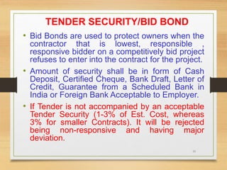 36
TENDER SECURITY/BID BOND
• Bid Bonds are used to protect owners when the
contractor that is lowest, responsible ,
responsive bidder on a competitively bid project
refuses to enter into the contract for the project.
• Amount of security shall be in form of Cash
Deposit, Certified Cheque, Bank Draft, Letter of
Credit, Guarantee from a Scheduled Bank in
India or Foreign Bank Acceptable to Employer.
• If Tender is not accompanied by an acceptable
Tender Security (1-3% of Est. Cost, whereas
3% for smaller Contracts). It will be rejected
being non-responsive and having major
deviation.
 