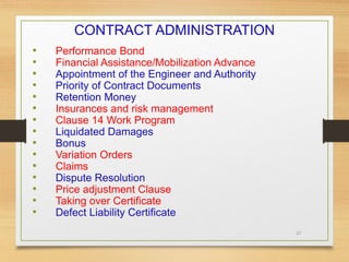 37
CONTRACT ADMINISTRATION
• Performance Bond
• Financial Assistance/Mobilization Advance
• Appointment of the Engineer and Authority
• Priority of Contract Documents
• Retention Money
• Insurances and risk management
• Clause 14 Work Program
• Liquidated Damages
• Bonus
• Variation Orders
• Claims
• Dispute Resolution
• Price adjustment Clause
• Taking over Certificate
• Defect Liability Certificate
 