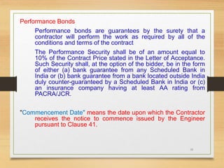 38
Performance Bonds
Performance bonds are guarantees by the surety that a
contractor will perform the work as required by all of the
conditions and terms of the contract
The Performance Security shall be of an amount equal to
10% of the Contract Price stated in the Letter of Acceptance.
Such Security shall, at the option of the bidder, be in the form
of either (a) bank guarantee from any Scheduled Bank in
India or (b) bank guarantee from a bank located outside India
duly counter-guaranteed by a Scheduled Bank in India or (c)
an insurance company having at least AA rating from
PACRA/JCR.
"Commencement Date" means the date upon which the Contractor
receives the notice to commence issued by the Engineer
pursuant to Clause 41.
 