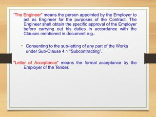 “The Engineer" means the person appointed by the Employer to
act as Engineer for the purposes of the Contract. The
Engineer shall obtain the specific approval of the Employer
before carrying out his duties in accordance with the
Clauses mentioned in document e.g.:
• Consenting to the sub-letting of any part of the Works
under Sub-Clause 4.1 “Subcontracting”.
"Letter of Acceptance" means the formal acceptance by the
Employer of the Tender.
 