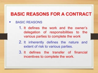 BASIC REASONS FOR A CONTRACT
 BASIC REASONS
1. It defines the work and the owner’s
delegation of responsibilities to the
various parties to complete the work
2. It inherently defines the nature and
extent of risk to various parties.
3. It defines the transfer of financial
incentives to complete the work.
 