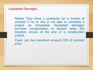 41
Liquidated Damages
Rather Than have a contractor be in breach of
contract if he or she is not able to complete a
project as scheduled, liquidated damages
provides compensation to owners when this
situation occurs at the end of a construction
project.
Fixed per day maximum amount 10% of contract
price
 