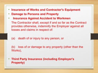 • Insurance of Works and Contractor's Equipment
• Damage to Persons and Property
• Insurance Against Accident to Workmen
The Contractor shall, except if and so far as the Contract
provides otherwise, indemnify the Employer against all
losses and claims in respect of:
(a) death of or injury to any person, or
(b) loss of or damage to any property (other than the
Works),
• Third Party Insurance (including Employer's
Property)
 