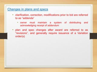 Changes in plans and specs
• clarification, correction, modifications prior to bid are referred
to as “addenda”
• owner must maintain a system of distributing and
acknowledging receipt of addendum
• plan and spec changes after award are referred to as
“revisions”, and generally require issuance of a Variation
order(s)
 