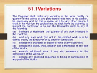 51.1Variations
• The Engineer shall make any variation of the form, qualify or
quantity of the Works or any part thereof that may, in his opinion,
be necessary and for that purpose, or if for any other reason it
shall, in his opinion, be appropriate, he shall have the authority to
instruct the Contractor to do and the Contractor shall do any of
the following:
(a) increase or decrease the quantity of any work included in
the Contract,
(b) omit any such work (but not if the omitted work is to be
carried out by the Employer or by another contractor),
(c) change the character or quality or kind of any such work,
(d) change the levels, lines, position and dimensions of any part
of the Works,
(e) execute additional work of any kind necessary for the
completion of the Works, or
(f) change any specified sequence or timing of construction of
any part of the Works.
 