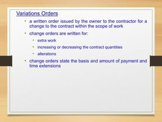 Variations Orders
• a written order issued by the owner to the contractor for a
change to the contract within the scope of work
• change orders are written for:
• extra work
• increasing or decreasing the contract quantities
• alterations
• change orders state the basis and amount of payment and
time extensions
 