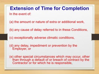 Extension of Time for Completion
In the event of:
(a) the amount or nature of extra or additional work,
(b) any cause of delay referred to in these Conditions,
(c) exceptionally adverse climatic conditions,
(d) any delay, impediment or prevention by the
Employer, or
(e) other special circumstances which may occur, other
than through a default of or breach of contract by the
Contractor or for which he is responsible,
 