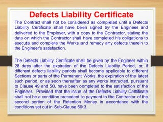 Defects Liability Certificate
The Contract shall not be considered as completed until a Defects
Liability Certificate shall have been signed by the Engineer and
delivered to the Employer, with a copy to the Contractor, stating the
date on which the Contractor shall have completed his obligations to
execute and complete the Works and remedy any defects therein to
the Engineer's satisfaction.
The Defects Liability Certificate shall be given by the Engineer within
28 days after the expiration of the Defects Liability Period, or, if
different defects liability periods shall become applicable to different
Sections or parts of the Permanent Works, the expiration of the latest
such period, or as soon thereafter as any works instructed, pursuant
to Clause 49 and 50, have been completed to the satisfaction of the
Engineer. Provided that the issue of the Defects Liability Certificate
shall not be a condition precedent to payment to the Contractor of the
second portion of the Retention Money in accordance with the
conditions set out in Sub-Clause 60.3.
 