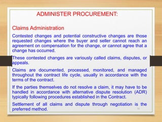 51
ADMINISTER PROCUREMENT:
Claims Administration
Contested changes and potential constructive changes are those
requested changes where the buyer and seller cannot reach an
agreement on compensation for the change, or cannot agree that a
change has occurred.
These contested changes are variously called claims, disputes, or
appeals.
Claims are documented, processed, monitored, and managed
throughout the contract life cycle, usually in accordance with the
terms of the contract.
If the parties themselves do not resolve a claim, it may have to be
handled in accordance with alternative dispute resolution (ADR)
typically following procedures established in the Contract.
Settlement of all claims and dispute through negotiation is the
preferred method.
 