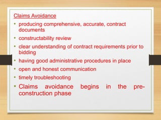 Claims Avoidance
• producing comprehensive, accurate, contract
documents
• constructability review
• clear understanding of contract requirements prior to
bidding
• having good administrative procedures in place
• open and honest communication
• timely troubleshooting
• Claims avoidance begins in the pre-
construction phase
 