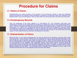 Procedure for Claims
53.1Notice of Claims
Notwithstanding any other provision of the Contract, if the Contractor intends to claim any additional
payment pursuant to any Clause of these Conditions or otherwise, he shall give notice of his intention to the
Engineer with a copy to the Employer, within 28 days after the event giving rise to the claim has first arisen.
53.2Contemporary Records
• Upon the happening of the event referred to in Sub-Clause 53.1, the Contractor shall keep such
contemporary records as may reasonably be necessary to support any claim he may subsequently wish to
make. Without necessarily admitting the Employer's liability, the Engineer shall, on receipt of a notice under
Sub-Clause 53.1, inspect such contemporary records and may instruct the Contractor to keep any further
contemporary records as are reasonable and may be material to the claim of which notice has been given.
The Contractor shall permit the Engineer to inspect all records kept pursuant to this Sub-Clause and shall
supply him with copies thereof as and when the Engineer so instructs.
53.3Substantiation of Claims
• Within 28 days, or such other reasonable time as may be agreed by the Engineer, of giving notice under
Sub-Clause 53.1, the Contractor shall send to the Engineer an account giving detailed particulars of the
amount claimed and the grounds upon which the claim is based. Where the event giving rise to the claim
has a continuing effect, such account shall be considered to be an interim account and the Contractor shall,
at such intervals as the Engineer may reasonably require, send further interim accounts giving the
accumulated amount of the claim and any further grounds upon which it is based. In cases where interim
accounts are sent to the Engineer, the Contractor shall send a final account within 28 days of the end of the
effects resulting from the event. The Contractor shall, if required by the Engineer so to do, copy to the
Employer all accounts sent to the Engineer pursuant to this Sub-Clause.
 