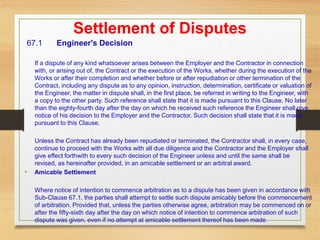 Settlement of Disputes
67.1 Engineer's Decision
If a dispute of any kind whatsoever arises between the Employer and the Contractor in connection
with, or arising out of, the Contract or the execution of the Works, whether during the execution of the
Works or after their completion and whether before or after repudiation or other termination of the
Contract, including any dispute as to any opinion, instruction, determination, certificate or valuation of
the Engineer, the matter in dispute shall, in the first place, be referred in writing to the Engineer, with
a copy to the other party. Such reference shall state that it is made pursuant to this Clause. No later
than the eighty-fourth day after the day on which he received such reference the Engineer shall give
notice of his decision to the Employer and the Contractor. Such decision shall state that it is made
pursuant to this Clause.
Unless the Contract has already been repudiated or terminated, the Contractor shall, in every case,
continue to proceed with the Works with all due diligence and the Contractor and the Employer shall
give effect forthwith to every such decision of the Engineer unless and until the same shall be
revised, as hereinafter provided, in an amicable settlement or an arbitral award.
• Amicable Settlement
Where notice of intention to commence arbitration as to a dispute has been given in accordance with
Sub-Clause 67.1, the parties shall attempt to settle such dispute amicably before the commencement
of arbitration. Provided that, unless the parties otherwise agree, arbitration may be commenced on or
after the fifty-sixth day after the day on which notice of intention to commence arbitration of such
dispute was given, even if no attempt at amicable settlement thereof has been made
 