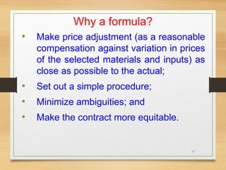 61
Why a formula?
• Make price adjustment (as a reasonable
compensation against variation in prices
of the selected materials and inputs) as
close as possible to the actual;
• Set out a simple procedure;
• Minimize ambiguities; and
• Make the contract more equitable.
 