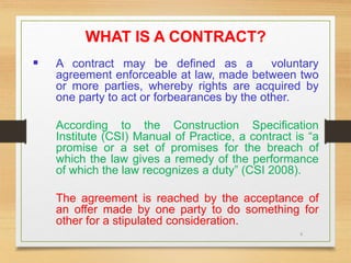 6
WHAT IS A CONTRACT?
 A contract may be defined as a voluntary
agreement enforceable at law, made between two
or more parties, whereby rights are acquired by
one party to act or forbearances by the other.
According to the Construction Specification
Institute (CSI) Manual of Practice, a contract is “a
promise or a set of promises for the breach of
which the law gives a remedy of the performance
of which the law recognizes a duty” (CSI 2008).
The agreement is reached by the acceptance of
an offer made by one party to do something for
other for a stipulated consideration.
 