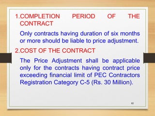 62
1.COMPLETION PERIOD OF THE
CONTRACT
Only contracts having duration of six months
or more should be liable to price adjustment.
2.COST OF THE CONTRACT
The Price Adjustment shall be applicable
only for the contracts having contract price
exceeding financial limit of PEC Contractors
Registration Category C-5 (Rs. 30 Million).
 
