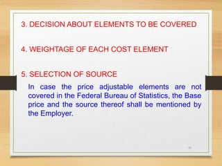65
3. DECISION ABOUT ELEMENTS TO BE COVERED
4. WEIGHTAGE OF EACH COST ELEMENT
5. SELECTION OF SOURCE
In case the price adjustable elements are not
covered in the Federal Bureau of Statistics, the Base
price and the source thereof shall be mentioned by
the Employer.
 