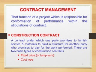 9
CONTRACT MANAGEMENT
That function of a project which is responsible for
conformation of performance within the
stipulations of contract.
 CONSTRUCTION CONTRACT
A contract under which one party promises to furnish
service & materials to build a structure for another party
who promises to pay for the work performed. There are
two basic types of construction contracts
 Fixed price (or lump sum)
 Cost type
 