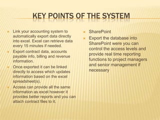KEY POINTS OF THE SYSTEM
   Link your accounting system to           SharePoint
    automatically export data directly
                                             Export the database into
    into excel. Excel can retrieve data
                                              SharePoint were you can
    every 15 minutes if needed.
                                              control the access levels and
   Export contract data, accounts
    payable info, billing and revenue
                                              provide real time reporting
    information.                              functions to project managers
   Once exported it can be linked
                                              and senior management if
    directly to access which updates          necessary
    information based on the excel
    spreadsheet(s).
   Access can provide all the same
    information as excel however it
    provides better reports and you can
    attach contract files to it.
 