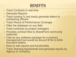BENEFITS
   Track Contracts in real time
   Generate Reports
   Track funding % and easily generate letters to
    contracting officers
   Track Period of Performance Coverage
   Filter the database on any field
   Track contracts by project managers
   Provides contract files to SharePoint community
    (optional)
   Cost as any software package for a contract
    management tool would be around $15k to $30k
    thousand dollars.
   Easy to add reports and functionality
   Track Teaming Agreements and generate reports by
    Agency or Company
 