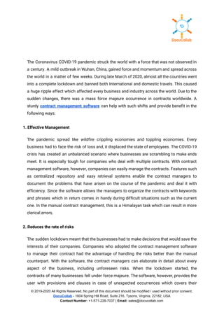  
The Coronavirus COVID-19 pandemic struck the world with a force that was not observed in                             
a century. A mild outbreak in Wuhan, China, gained force and momentum and spread across                             
the world in a matter of few weeks. During late March of 2020, almost all the countries went                                   
into a complete lockdown and banned both International and domestic travels. This caused                         
a huge ripple effect which affected every business and industry across the world. Due to the                               
sudden changes, there was a mass force majeure occurrence in contracts worldwide. A                         
sturdy ​contract management software can help with such shifts and provide benefit in the                           
following ways: 
1. Effective Management 
The pandemic spread like wildfire crippling economies and toppling economies. Every                     
business had to face the risk of loss and, it displaced the state of employees. The COVID-19                                 
crisis has created an unbalanced scenario where businesses are scrambling to make ends                         
meet. It is especially tough for companies who deal with multiple contracts. With contract                           
management software, however, companies can easily manage the contracts. Features such                     
as centralized repository and easy retrieval systems enable the contract managers to                       
document the problems that have arisen on the course of the pandemic and deal it with                               
efficiency. Since the software allows the managers to organize the contracts with keywords                         
and phrases which in return comes in handy during difficult situations such as the current                             
one. In the manual contract management, this is a Himalayan task which can result in more                               
clerical errors. 
2. Reduces the rate of risks 
The sudden lockdown meant that the businesses had to make decisions that would save the                             
interests of their companies. Companies who adopted the contract management software                     
to manage their contract had the advantage of handling the risks better than the manual                             
counterpart. With the software, the contract managers can elaborate in detail about every                         
aspect of the business, including unforeseen risks. When the lockdown started, the                       
contracts of many businesses fell under force majeure. The software, however, provides the                         
user with provisions and clauses in case of unexpected occurrences which covers their                         
© 2019-2020 All Rights Reserved, No part of this document should be modified / used without prior consent.
DocuCollab​ ​- 1604 Spring Hill Road, Suite 216, Tysons, Virginia, 22182, USA
Contact Number:​ +1-571-228-7037 | ​Email:​ sales@docucollab.com
 