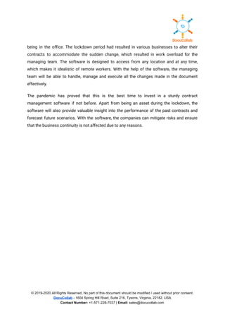 being in the office. The lockdown period had resulted in various businesses to alter their                             
contracts to accommodate the sudden change, which resulted in work overload for the                         
managing team. The software is designed to access from any location and at any time,                             
which makes it idealistic of remote workers. With the help of the software, the managing                             
team will be able to handle, manage and execute all the changes made in the document                               
effectively. 
The pandemic has proved that this is the best time to invest in a sturdy contract                               
management software if not before. Apart from being an asset during the lockdown, the                           
software will also provide valuable insight into the performance of the past contracts and                           
forecast future scenarios. With the software, the companies can mitigate risks and ensure                         
that the business continuity is not affected due to any reasons. 
 
© 2019-2020 All Rights Reserved, No part of this document should be modified / used without prior consent.
DocuCollab​ ​- 1604 Spring Hill Road, Suite 216, Tysons, Virginia, 22182, USA
Contact Number:​ +1-571-228-7037 | ​Email:​ sales@docucollab.com
 