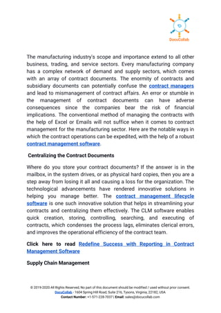 The manufacturing industry's scope and importance extend to all other                   
business, trading, and service sectors. Every manufacturing company               
has a complex network of demand and supply sectors, which comes                     
with an array of contract documents. The enormity of contracts and                     
subsidiary documents can potentially confuse the ​contract managers               
and lead to mismanagement of contract affairs. An error or stumble in                       
the management of contract documents can have adverse               
consequences since the companies bear the risk of financial                 
implications. The conventional method of managing the contracts with                 
the help of Excel or Emails will not suffice when it comes to contract                           
management for the manufacturing sector. Here are the notable ways in                     
which the contract operations can be expedited, with the help of a robust                         
contract management software​. 
​Centralizing the Contract Documents 
Where do you store your contract documents? If the answer is in the                         
mailbox, in the system drives, or as physical hard copies, then you are a                           
step away from losing it all and causing a loss for the organization. The                           
technological advancements have rendered innovative solutions in             
helping you manage better. The ​contract management lifecycle               
software is one such innovative solution that helps in streamlining your                     
contracts and centralizing them effectively. The CLM software enables                 
quick creation, storing, controlling, searching, and executing of               
contracts, which condenses the process lags, eliminates clerical errors,                 
and improves the operational efficiency of the contract team. 
Click here to read ​Redefine Success with Reporting in Contract                   
Management Software 
Supply Chain Management 
© 2019-2020 All Rights Reserved, No part of this document should be modified / used without prior consent. 
DocuCollab​ ​- 1604 Spring Hill Road, Suite 216, Tysons, Virginia, 22182, USA  
Contact Number:​ +1-571-228-7037 | ​Email:​ sales@docucollab.com 
 