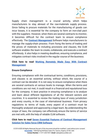 Supply chain management is a crucial activity, which helps                 
manufacturers to stay abreast of the raw-materials supply process.                 
Since failing to procure materials for the manufacturing of goods can                     
incur losses, it is essential for the company to form an iron-clad pact                         
with the suppliers. However, when there are several contracts to monitor,                     
it becomes difficult for the contract team to ensure compliance                   
effectively. The ​Contract Management ​Software helps manufacturers to               
manage the supply-chain process. From fixing the terms of trading and                     
the prices of materials to including provisions and clauses, the CLM                     
software enables the team to create, collaborate, and execute a contract                     
effortlessly. It also helps in meeting deadlines, ensuring compliance, and                   
mitigates contract risks involved in the regular course of the business. 
Click here to read ​Working Remotely Made Easy With Contract                   
Management 
Ensure Compliance 
Ensuring compliance with the contractual terms, conditions, provisions,               
and clauses is an essential activity, without which, the course of a                       
contract can be derailed. It is not easy to ensure compliance when there                         
are several contracts at various levels to manage. When the terms and                       
conditions are not met, it could result in a financial and reputational loss                         
for the company. A best practice in ensuring compliance is to analyze                       
and learn about different legislations of all the relevant sectors and                     
countries. It is essential to review the trading laws of every jurisdiction                       
and every country, in the case of international business. From privacy                     
regulations to terms of trade, every aspect of a contract must be                       
thoroughly analyzed and approved by a legal team. By understanding the                     
scope of laws, the company can effectively ensure the terms of service                       
are met with, with the help of reliable CLM software. 
Click here to read ​Seven Essential Features of Contract Management                   
Solution for Sales force CRM Software 
© 2019-2020 All Rights Reserved, No part of this document should be modified / used without prior consent. 
DocuCollab​ ​- 1604 Spring Hill Road, Suite 216, Tysons, Virginia, 22182, USA  
Contact Number:​ +1-571-228-7037 | ​Email:​ sales@docucollab.com 
 