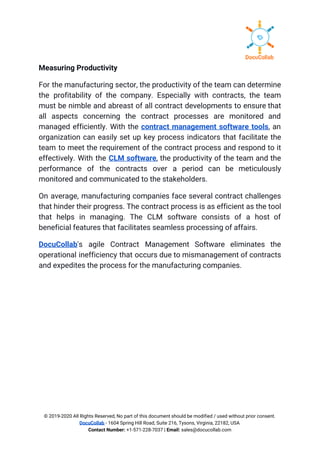 Measuring Productivity 
For the manufacturing sector, the productivity of the team can determine                     
the profitability of the company. Especially with contracts, the team                   
must be nimble and abreast of all contract developments to ensure that                       
all aspects concerning the contract processes are monitored and                 
managed efficiently. With the ​contract management software tools​, an                 
organization can easily set up key process indicators that facilitate the                     
team to meet the requirement of the contract process and respond to it                         
effectively. With the ​CLM software​, the productivity of the team and the                       
performance of the contracts over a period can be meticulously                   
monitored and communicated to the stakeholders. 
On average, manufacturing companies face several contract challenges               
that hinder their progress. The contract process is as efficient as the tool                         
that helps in managing. The CLM software consists of a host of                       
beneficial features that facilitates seamless processing of affairs. 
DocuCollab​'s agile Contract Management Software eliminates the             
operational inefficiency that occurs due to mismanagement of contracts                 
and expedites the process for the manufacturing companies. 
© 2019-2020 All Rights Reserved, No part of this document should be modified / used without prior consent. 
DocuCollab​ ​- 1604 Spring Hill Road, Suite 216, Tysons, Virginia, 22182, USA  
Contact Number:​ +1-571-228-7037 | ​Email:​ sales@docucollab.com 
 