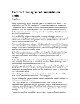 Contract management languishes in
limbo
Gregg Barrett

A FEW minutes before writing this article, I was on the phone with the head of IT of a
large South African blue-chip organisation. We were discussing contract management.
I must mention that we had been discussing contract management at the organisation in
question for about four years now and agree it is a critical area that must be addressed.
At this organisation, IT plays a supporting role with business taking the lead on systems
that need to be implemented.
However, I feel this is the correct approach at a company where there is no-one in
business who is taking a leadership role in addressing this critical business requirement. It
is for this reason that contract management is in a state of limbo and at the very least, is
exposing the organisation to serious risk.
                                                            
This is a problem I encounter daily and I delved into a Q&A session with Tim Cummins
of the International Association for Contract and Commercial Management (IACCM) for
the April edition of the Contracting Excellence publication. I responded to questions he
put to me. Here is an extract from the session.
Q: Based on your experience, how would you rate the quality of leadership and strategy
in the contracts/ procurement/legal groups with which you deal? What do you see as
some of the most common shortcomings? What have you observed in terms of
excellence?
A: Out of the groups that I deal with – and generally, legal is probably one of the worst in
terms of strategy and leadership – it is extremely rare to see or hear of “strategy” in the
legal department of organisations I have worked with.
In legal, the approach most often is to just keep on doing what “we” do. When I ask what
they do, I almost always get something about “protecting the business”. Clarity on (a)
what they are protecting against¹ and (b) how they are protecting against it,² is usually not
very clear and forthcoming.
Still on the legal front, as scant as their strategy is their use of metrics. It does not take
much to work out that the two are related. As the saying goes:
You can’t change what you can’t manage, you can’t manage what you can’t measure, you
can’t measure what you don’t know.
Legal’s major weakness is technology adoption. I have found legal to be almost
backward in understanding and applying technology. There are some notable exceptions
but they are few and far between. Although legal tends to be cross-functional in nature, I
can’t say that they always understand other areas of the organisation and their respective
challenges.
For example, many legal people I have spoken to know little about finance, operations
 