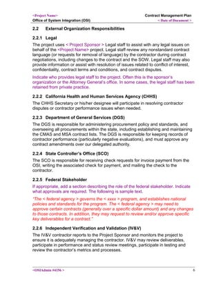 <Project Name>
Office of System Integration (OSI)
Contract Management Plan
< Date of Document >
2.2 External Organization Responsibilities
2.2.1 Legal
The project uses < Project Sponsor > Legal staff to assist with any legal issues on
behalf of the <Project Name> project. Legal staff review any nonstandard contract
language (or requests for removal of language) by the contractor during contract
negotiations, including changes to the contract and the SOW. Legal staff may also
provide information or assist with resolution of issues related to conflict of interest,
confidentiality, contract terms and conditions, and contract disputes.
Indicate who provides legal staff to the project. Often this is the sponsor’s
organization or the Attorney General’s office. In some cases, the legal staff has been
retained from private practice.
2.2.2 California Health and Human Services Agency (CHHS)
The CHHS Secretary or his/her designee will participate in resolving contractor
disputes or contractor performance issues when needed.
2.2.3 Department of General Services (DGS)
The DGS is responsible for administering procurement policy and standards, and
overseeing all procurements within the state, including establishing and maintaining
the CMAS and MSA contract lists. The DGS is responsible for keeping records of
contractor performance (particularly negative evaluations), and must approve any
contract amendments over our delegated authority.
2.2.4 State Controller’s Office (SCO)
The SCO is responsible for receiving check requests for invoice payment from the
OSI, writing the associated check for payment, and mailing the check to the
contractor.
2.2.5 Federal Stakeholder
If appropriate, add a section describing the role of the federal stakeholder. Indicate
what approvals are required. The following is sample text.
“The < federal agency > governs the < xxxx > program, and establishes national
policies and standards for the program. The < federal agency > may need to
approve certain contracts (generally over a specific dollar amount) and any changes
to those contracts. In addition, they may request to review and/or approve specific
key deliverables for a contract.”
2.2.6 Independent Verification and Validation (IV&V)
The IV&V contractor reports to the Project Sponsor and monitors the project to
ensure it is adequately managing the contractor. IV&V may review deliverables,
participate in performance and status review meetings, participate in testing and
review the contractor’s metrics and processes.
<OSIAdmin #4156 > 6
 
