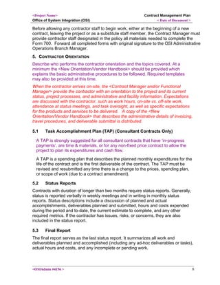 <Project Name>
Office of System Integration (OSI)
Contract Management Plan
< Date of Document >
Before allowing any contractor staff to begin work, either at the beginning of a new
contract, leaving the project or as a substitute staff member, the Contract Manager must
provide contractor staff designated in the policy all materials needed to complete the
Form 700. Forward all completed forms with original signature to the OSI Administrative
Operations Branch Manager.
5. CONTRACTOR ORIENTATION
Describe who performs the contractor orientation and the topics covered. At a
minimum the <New Orientation/Vendor Handbook> should be provided which
explains the basic administrative procedures to be followed. Required templates
may also be provided at this time.
When the contractor arrives on-site, the <Contract Manager and/or Functional
Manager> provide the contractor with an orientation to the project and its current
status, project processes, and administrative and facility information. Expectations
are discussed with the contractor, such as work hours, on-site vs. off-site work,
attendance at status meetings, and task oversight, as well as specific expectations
for the products and services to be delivered. A copy of the <New
Orientation/Vendor Handbook> that describes the administrative details of invoicing,
travel procedures, and deliverable submittal is distributed.
5.1 Task Accomplishment Plan (TAP) (Consultant Contracts Only)
A TAP is strongly suggested for all consultant contracts that have ‘in-progress
payments’, are time & materials, or for any non-fixed price contract to allow the
project to plan its expenditures and cash flow.
A TAP is a spending plan that describes the planned monthly expenditures for the
life of the contract and is the first deliverable of the contract. The TAP must be
revised and resubmitted any time there is a change to the prices, spending plan,
or scope of work (due to a contract amendment).
5.2 Status Reports
Contracts with duration of longer than two months require status reports. Generally,
status is reported verbally in weekly meetings and in writing in monthly status
reports. Status descriptions include a discussion of planned and actual
accomplishments, deliverables planned and submitted, hours and costs expended
during the period and to-date, the current estimate to complete, and any other
required metrics. If the contractor has issues, risks, or concerns, they are also
included in the status report.
5.3 Final Report
The final report serves as the last status report. It summarizes all work and
deliverables planned and accomplished (including any ad-hoc deliverables or tasks),
actual hours and costs, and any incomplete or pending work.
<OSIAdmin #4156 > 8
 