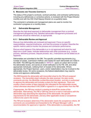 <Project Name>
Office of System Integration (OSI)
Contract Management Plan
< Date of Document >
6. MANAGING AND TRACKING CONTRACTS
The status of the project’s contracts, contract activities, and contractor performance,
including any deficiencies or corrective actions, is reviewed with the Project Director
monthly and with the OSI Chief Deputy Director on a quarterly basis.
The contractor’s schedule and management plans are used to monitor the
contractor’s progress on a monthly basis.
6.1 Deliverable Management
Describe the high-level approach to deliverable management from a contract
management perspective only. Detailed deliverable management processes and
procedures should be referenced, as appropriate.
6.1.1 Deliverable Review and Approval
Discuss how deliverables are reviewed and approved. Focus on specific
responsibilities, required timeframes, and how the process is tracked. Describe the
specific metrics used to monitor the process and contractor performance.
Discuss what happens if the deliverable is or is not approved and what the next
steps are in both cases. Indicate relationships with other processes (e.g., invoice
process, deficiency process, dispute process, etc.). Instructions can be added as an
Appendix.
Deliverables are submitted to the DM. The specific submittal requirements (e.g.,
number of copies, submission method, and media) for each deliverable are noted in
the SOW. The DM logs the deliverable in <MTS II>, opens an action item to track
the deliverable review, and sends an email notification to the FM, CM, and other
appropriate individuals, notifying them of receipt of the deliverable. Where
appropriate, the Project Sponsor, users, and/or stakeholders may be involved in the
deliverable review. On some occasions, the federal stakeholders may need to
review and approve a deliverable.
The DM forwards the deliverable with transmittal sheet to the FM and assigned
reviewers. The transmittal sheet indicates the date received, the date review
comments are due, the WorkSite number/document location, and who is authorized
to approve the deliverable and includes a place for their signatures. There are
usually a fixed number of days (typically ten) allocated for the deliverable review,
unless otherwise described in the SOW or agreed to in a signed letter from the PM.
If appropriate, the FM may conduct a meeting to kickoff the review of the
deliverable. Alternatively, the FM or CM may send an e-mail or instructions with the
deliverable copy describing the objectives of the deliverable, the specific
requirements for the deliverable, and any other applicable review or acceptance
criteria to be used in the review.
The FM and reviewers determine if the deliverable meets the acceptance criteria. All
comments are consolidated and forwarded to the <Project Manager> with a
recommendation for approval or rejection. If the deliverable is unacceptable, the FM
<OSIAdmin #4156 > 9
 